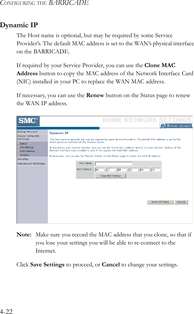 CONFIGURING THE BARRICADE4-22Dynamic IPThe Host name is optional, but may be required by some Service Provider’s. The default MAC address is set to the WAN’s physical interface on the BARRICADE.If required by your Service Provider, you can use the Clone MAC Address button to copy the MAC address of the Network Interface Card (NIC) installed in your PC to replace the WAN MAC address.If necessary, you can use the Renew button on the Status page to renew the WAN IP address.Note: Make sure you record the MAC address that you clone, so that if you lose your settings you will be able to re-connect to the Internet.Click Save Settings to proceed, or Cancel to change your settings.