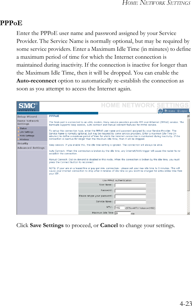 HOME NETWORK SETTINGS4-23PPPoEEnter the PPPoE user name and password assigned by your Service Provider. The Service Name is normally optional, but may be required by some service providers. Enter a Maximum Idle Time (in minutes) to define a maximum period of time for which the Internet connection is maintained during inactivity. If the connection is inactive for longer than the Maximum Idle Time, then it will be dropped. You can enable the Auto-reconnect option to automatically re-establish the connection as soon as you attempt to access the Internet again.Click Save Settings to proceed, or Cancel to change your settings.