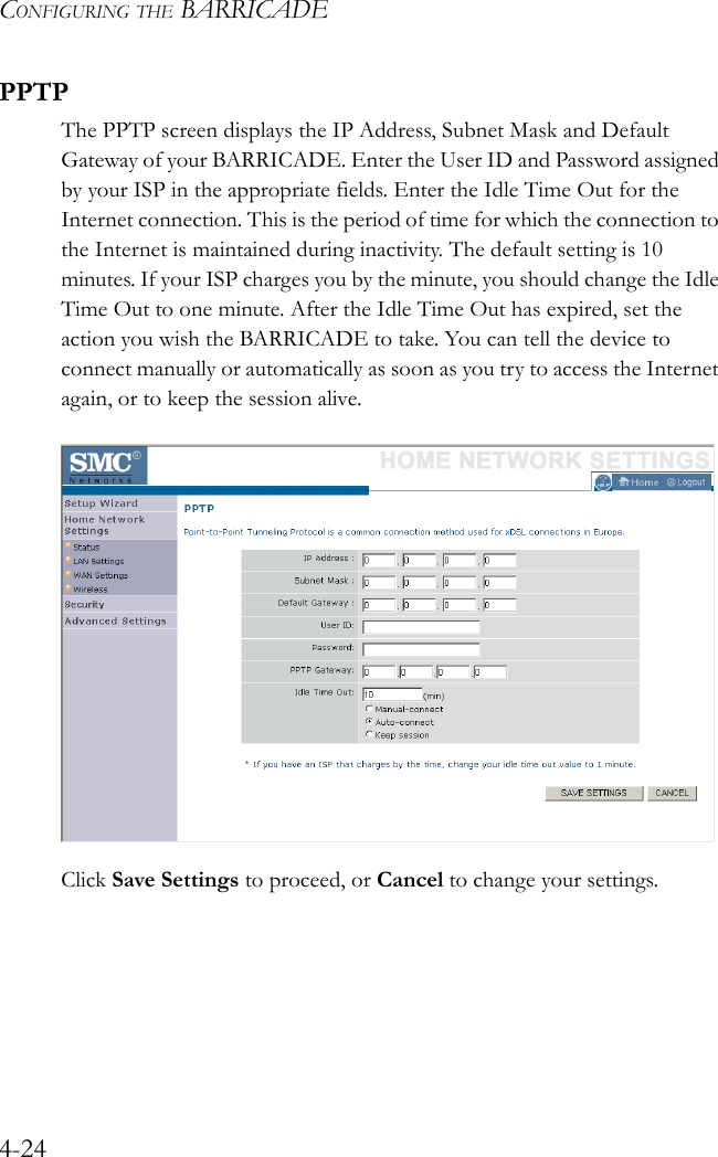 CONFIGURING THE BARRICADE4-24PPTPThe PPTP screen displays the IP Address, Subnet Mask and Default Gateway of your BARRICADE. Enter the User ID and Password assigned by your ISP in the appropriate fields. Enter the Idle Time Out for the Internet connection. This is the period of time for which the connection to the Internet is maintained during inactivity. The default setting is 10 minutes. If your ISP charges you by the minute, you should change the Idle Time Out to one minute. After the Idle Time Out has expired, set the action you wish the BARRICADE to take. You can tell the device to connect manually or automatically as soon as you try to access the Internet again, or to keep the session alive.Click Save Settings to proceed, or Cancel to change your settings.