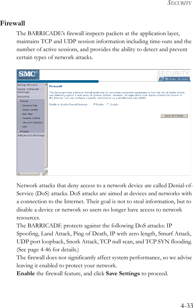 SECURITY4-33FirewallThe BARRICADE’s firewall inspects packets at the application layer, maintains TCP and UDP session information including time-outs and the number of active sessions, and provides the ability to detect and prevent certain types of network attacks.Network attacks that deny access to a network device are called Denial-of-Service (DoS) attacks. DoS attacks are aimed at devices and networks with a connection to the Internet. Their goal is not to steal information, but to disable a device or network so users no longer have access to network resources.The BARRICADE protects against the following DoS attacks: IP Spoofing, Land Attack, Ping of Death, IP with zero length, Smurf Attack, UDP port loopback, Snork Attack, TCP null scan, and TCP SYN flooding. (See page 4-46 for details.)The firewall does not significantly affect system performance, so we advise leaving it enabled to protect your network.Enable the firewall feature, and click Save Settings to proceed.