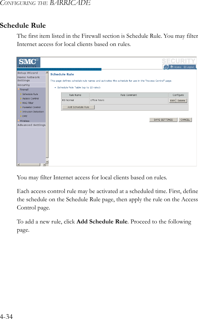 CONFIGURING THE BARRICADE4-34Schedule RuleThe first item listed in the Firewall section is Schedule Rule. You may filter Internet access for local clients based on rules.You may filter Internet access for local clients based on rules.Each access control rule may be activated at a scheduled time. First, define the schedule on the Schedule Rule page, then apply the rule on the Access Control page.To add a new rule, click Add Schedule Rule. Proceed to the following page.