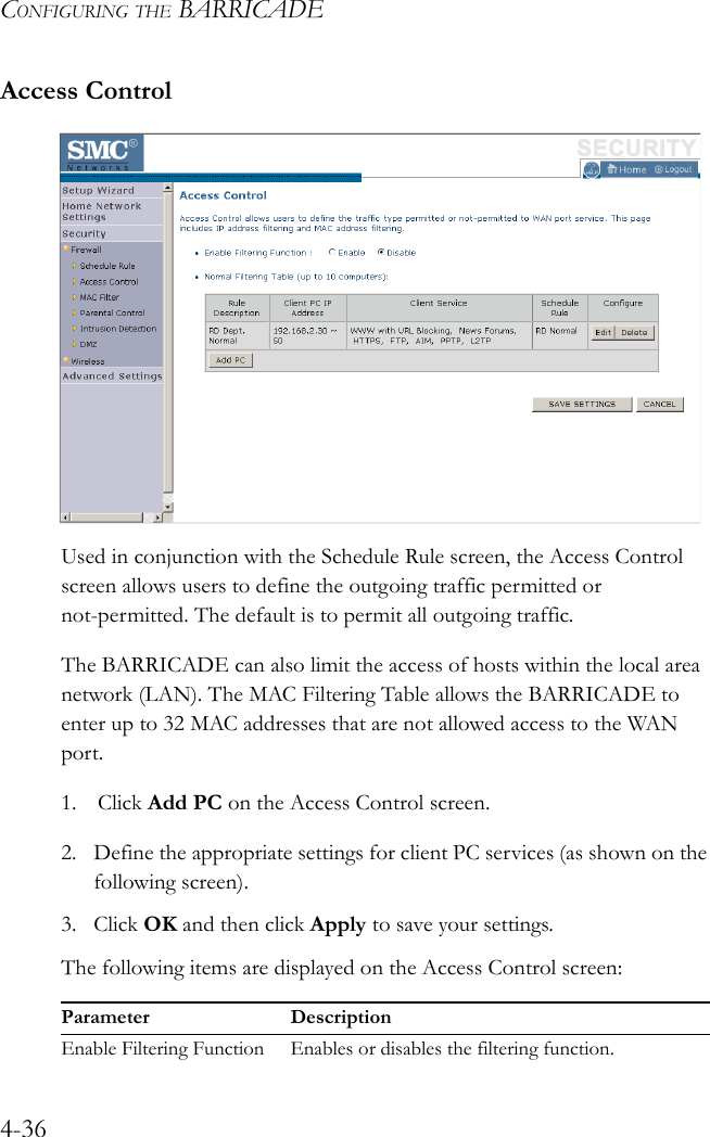 CONFIGURING THE BARRICADE4-36Access ControlUsed in conjunction with the Schedule Rule screen, the Access Control screen allows users to define the outgoing traffic permitted or not-permitted. The default is to permit all outgoing traffic.The BARRICADE can also limit the access of hosts within the local area network (LAN). The MAC Filtering Table allows the BARRICADE to enter up to 32 MAC addresses that are not allowed access to the WAN port.1. Click Add PC on the Access Control screen.2. Define the appropriate settings for client PC services (as shown on the following screen).3. Click OK and then click Apply to save your settings.The following items are displayed on the Access Control screen:Parameter DescriptionEnable Filtering Function Enables or disables the filtering function.