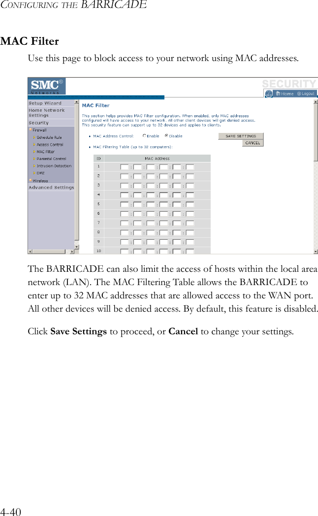 CONFIGURING THE BARRICADE4-40MAC FilterUse this page to block access to your network using MAC addresses. The BARRICADE can also limit the access of hosts within the local area network (LAN). The MAC Filtering Table allows the BARRICADE to enter up to 32 MAC addresses that are allowed access to the WAN port. All other devices will be denied access. By default, this feature is disabled.Click Save Settings to proceed, or Cancel to change your settings.