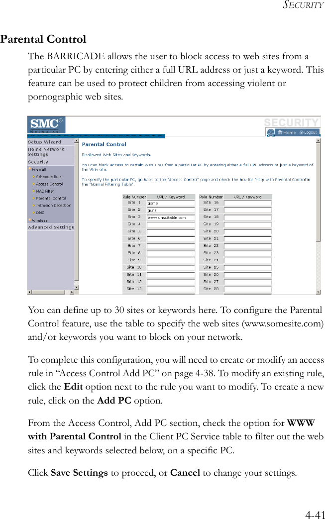 SECURITY4-41Parental ControlThe BARRICADE allows the user to block access to web sites from a particular PC by entering either a full URL address or just a keyword. This feature can be used to protect children from accessing violent or pornographic web sites.You can define up to 30 sites or keywords here. To configure the Parental Control feature, use the table to specify the web sites (www.somesite.com) and/or keywords you want to block on your network.To complete this configuration, you will need to create or modify an access rule in “Access Control Add PC” on page 4-38. To modify an existing rule, click the Edit option next to the rule you want to modify. To create a new rule, click on the Add PC option.From the Access Control, Add PC section, check the option for WWW with Parental Control in the Client PC Service table to filter out the web sites and keywords selected below, on a specific PC.Click Save Settings to proceed, or Cancel to change your settings.