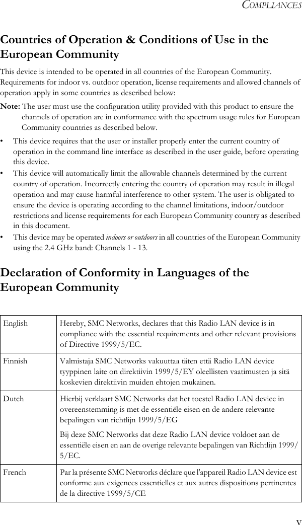COMPLIANCESvCountries of Operation &amp; Conditions of Use in the European CommunityThis device is intended to be operated in all countries of the European Community. Requirements for indoor vs. outdoor operation, license requirements and allowed channels of operation apply in some countries as described below:Note: The user must use the configuration utility provided with this product to ensure the channels of operation are in conformance with the spectrum usage rules for European Community countries as described below.• This device requires that the user or installer properly enter the current country of operation in the command line interface as described in the user guide, before operating this device.• This device will automatically limit the allowable channels determined by the current country of operation. Incorrectly entering the country of operation may result in illegal operation and may cause harmful interference to other system. The user is obligated to ensure the device is operating according to the channel limitations, indoor/outdoor restrictions and license requirements for each European Community country as described in this document.• This device may be operated indoors or outdoors in all countries of the European Community using the 2.4 GHz band: Channels 1 - 13.Declaration of Conformity in Languages of the European CommunityEnglish Hereby, SMC Networks, declares that this Radio LAN device is in compliance with the essential requirements and other relevant provisions of Directive 1999/5/EC.Finnish Valmistaja SMC Networks vakuuttaa täten että Radio LAN device tyyppinen laite on direktiivin 1999/5/EY oleellisten vaatimusten ja sitä koskevien direktiivin muiden ehtojen mukainen.Dutch Hierbij verklaart SMC Networks dat het toestel Radio LAN device in overeenstemming is met de essentiële eisen en de andere relevante bepalingen van richtlijn 1999/5/EGBij deze SMC Networks dat deze Radio LAN device voldoet aan de essentiële eisen en aan de overige relevante bepalingen van Richtlijn 1999/5/EC.French Par la présente SMC Networks déclare que l&apos;appareil Radio LAN device est conforme aux exigences essentielles et aux autres dispositions pertinentes de la directive 1999/5/CE