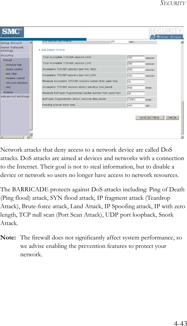 SECURITY4-43Network attacks that deny access to a network device are called DoS attacks. DoS attacks are aimed at devices and networks with a connection to the Internet. Their goal is not to steal information, but to disable a device or network so users no longer have access to network resources.The BARRICADE protects against DoS attacks including: Ping of Death (Ping flood) attack, SYN flood attack, IP fragment attack (Teardrop Attack), Brute-force attack, Land Attack, IP Spoofing attack, IP with zero length, TCP null scan (Port Scan Attack), UDP port loopback, Snork Attack.Note: The firewall does not significantly affect system performance, so we advise enabling the prevention features to protect your network.