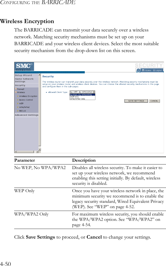 CONFIGURING THE BARRICADE4-50Wireless EncryptionThe BARRICADE can transmit your data securely over a wireless network. Matching security mechanisms must be set up on your BARRICADE and your wireless client devices. Select the most suitable security mechanism from the drop-down list on this screen.Click Save Settings to proceed, or Cancel to change your settings.Parameter DescriptionNo WEP, No WPA/WPA2 Disables all wireless security. To make it easier to set up your wireless network, we recommend enabling this setting initially. By default, wireless security is disabled.WEP Only Once you have your wireless network in place, the minimum security we recommend is to enable the legacy security standard, Wired Equivalent Privacy (WEP). See “WEP” on page 4-52.WPA/WPA2 Only For maximum wireless security, you should enable the WPA/WPA2 option. See “WPA/WPA2” on page 4-54.