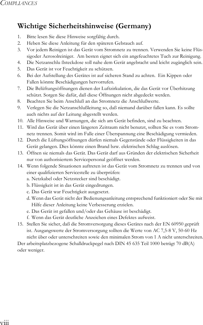 COMPLIANCESviiiWichtige Sicherheitshinweise (Germany)1.  Bitte lesen Sie diese Hinweise sorgfältig durch.2.  Heben Sie diese Anleitung für den späteren Gebrauch auf.3.  Vor jedem Reinigen ist das Gerät vom Stromnetz zu trennen. Verwenden Sie keine Flüs-sigoder Aerosolreiniger.  Am besten eignet sich ein angefeuchtetes Tuch zur Reinigung.4.  Die Netzanschlu ßsteckdose soll nahe dem Gerät angebracht und leicht zugänglich sein.5.  Das Gerät ist vor Feuchtigkeit zu schützen.6.  Bei der Aufstellung des Gerätes ist auf sicheren Stand zu achten.  Ein Kippen oder Fallen könnte Beschädigungen hervorrufen.7.  Die Belüftungsöffnungen dienen der Luftzirkulation, die das Gerät vor Überhitzung schützt. Sorgen Sie dafür, daß diese Öffnungen nicht abgedeckt werden.8.  Beachten Sie beim Anschluß an das Stromnetz die Anschlußwerte.9.  Verlegen Sie die Netzanschlußleitung so, daß niemand darüber fallen kann. Es sollte auch nichts auf der Leitung abgestellt werden.10. Alle Hinweise und Warnungen, die sich am Gerät befinden, sind zu beachten.11. Wird das Gerät über einen längeren Zeitraum nicht benutzt, sollten Sie es vom Strom-netz trennen. Somit wird im Falle einer Überspannung eine Beschädigung vermieden.12. Durch die Lüftungsöffnungen dürfen niemals Gegenstände oder Flüssigkeiten in das Gerät gelangen. Dies könnte einen Brand bzw. elektrischen Schlag auslösen.13. Öffnen sie niemals das Gerät. Das Gerät darf aus Gründen der elektrischen Sicherheit nur von authorisiertem Servicepersonal geöffnet werden.14. Wenn folgende Situationen auftreten ist das Gerät vom Stromnetz zu trennen und von einer qualifizierten Servicestelle zu überprüfen:a. Netzkabel oder Netzstecker sind beschädigt.b. Flüssigkeit ist in das Gerät eingedrungen.c. Das Gerät war Feuchtigkeit ausgesetzt.d. Wenn das Gerät nicht der Bedienungsanleitung entsprechend funktioniert oder Sie mit Hilfe dieser Anleitung keine Verbesserung erzielen.e. Das Gerät ist gefallen und/oder das Gehäuse ist beschädigt.f.  Wenn das Gerät deutliche Anzeichen eines Defektes aufweist.15.  Stellen Sie sicher, daß die Stromversorgung dieses Gerätes nach der EN 60950 geprüft ist. Ausgangswerte der Stromversorgung sollten die Werte von AC 7,5-8 V, 50-60 Hz nicht über oder unterschreiten sowie den minimalen Strom von 1 A nicht unterschreiten.Der arbeitsplatzbezogene Schalldruckpegel nach DIN 45 635 Teil 1000 beträgt 70 dB(A) oder weniger.