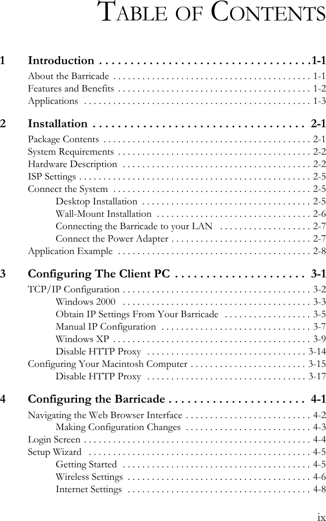 ixTABLE OF CONTENTS1  Introduction . . . . . . . . . . . . . . . . . . . . . . . . . . . . . . . . . .1-1About the Barricade  . . . . . . . . . . . . . . . . . . . . . . . . . . . . . . . . . . . . . . . . . 1-1Features and Benefits  . . . . . . . . . . . . . . . . . . . . . . . . . . . . . . . . . . . . . . . . 1-2Applications  . . . . . . . . . . . . . . . . . . . . . . . . . . . . . . . . . . . . . . . . . . . . . . . 1-32  Installation  . . . . . . . . . . . . . . . . . . . . . . . . . . . . . . . . . .  2-1Package Contents  . . . . . . . . . . . . . . . . . . . . . . . . . . . . . . . . . . . . . . . . . . . 2-1System Requirements  . . . . . . . . . . . . . . . . . . . . . . . . . . . . . . . . . . . . . . . . 2-2Hardware Description  . . . . . . . . . . . . . . . . . . . . . . . . . . . . . . . . . . . . . . . 2-2ISP Settings . . . . . . . . . . . . . . . . . . . . . . . . . . . . . . . . . . . . . . . . . . . . . . . . 2-5Connect the System  . . . . . . . . . . . . . . . . . . . . . . . . . . . . . . . . . . . . . . . . . 2-5Desktop Installation  . . . . . . . . . . . . . . . . . . . . . . . . . . . . . . . . . . . 2-5Wall-Mount Installation  . . . . . . . . . . . . . . . . . . . . . . . . . . . . . . . . 2-6Connecting the Barricade to your LAN   . . . . . . . . . . . . . . . . . . . 2-7Connect the Power Adapter . . . . . . . . . . . . . . . . . . . . . . . . . . . . . 2-7Application Example  . . . . . . . . . . . . . . . . . . . . . . . . . . . . . . . . . . . . . . . . 2-83  Configuring The Client PC  . . . . . . . . . . . . . . . . . . . . .  3-1TCP/IP Configuration . . . . . . . . . . . . . . . . . . . . . . . . . . . . . . . . . . . . . . . 3-2Windows 2000   . . . . . . . . . . . . . . . . . . . . . . . . . . . . . . . . . . . . . . . 3-3Obtain IP Settings From Your Barricade  . . . . . . . . . . . . . . . . . . 3-5Manual IP Configuration  . . . . . . . . . . . . . . . . . . . . . . . . . . . . . . . 3-7Windows XP  . . . . . . . . . . . . . . . . . . . . . . . . . . . . . . . . . . . . . . . . . 3-9Disable HTTP Proxy  . . . . . . . . . . . . . . . . . . . . . . . . . . . . . . . . . 3-14Configuring Your Macintosh Computer . . . . . . . . . . . . . . . . . . . . . . . . 3-15Disable HTTP Proxy  . . . . . . . . . . . . . . . . . . . . . . . . . . . . . . . . . 3-174  Configuring the Barricade . . . . . . . . . . . . . . . . . . . . . .  4-1Navigating the Web Browser Interface . . . . . . . . . . . . . . . . . . . . . . . . . . 4-2Making Configuration Changes  . . . . . . . . . . . . . . . . . . . . . . . . . . 4-3Login Screen  . . . . . . . . . . . . . . . . . . . . . . . . . . . . . . . . . . . . . . . . . . . . . . . 4-4Setup Wizard   . . . . . . . . . . . . . . . . . . . . . . . . . . . . . . . . . . . . . . . . . . . . . . 4-5Getting Started  . . . . . . . . . . . . . . . . . . . . . . . . . . . . . . . . . . . . . . . 4-5Wireless Settings  . . . . . . . . . . . . . . . . . . . . . . . . . . . . . . . . . . . . . . 4-6Internet Settings  . . . . . . . . . . . . . . . . . . . . . . . . . . . . . . . . . . . . . . 4-8