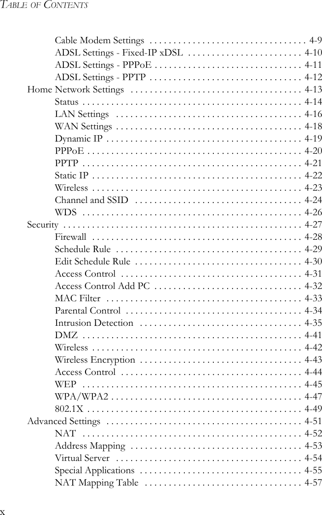 TABLE OF CONTENTSxCable Modem Settings  . . . . . . . . . . . . . . . . . . . . . . . . . . . . . . . . . 4-9ADSL Settings - Fixed-IP xDSL  . . . . . . . . . . . . . . . . . . . . . . . . 4-10ADSL Settings - PPPoE . . . . . . . . . . . . . . . . . . . . . . . . . . . . . . . 4-11ADSL Settings - PPTP  . . . . . . . . . . . . . . . . . . . . . . . . . . . . . . . . 4-12Home Network Settings   . . . . . . . . . . . . . . . . . . . . . . . . . . . . . . . . . . . . 4-13Status  . . . . . . . . . . . . . . . . . . . . . . . . . . . . . . . . . . . . . . . . . . . . . . 4-14LAN Settings   . . . . . . . . . . . . . . . . . . . . . . . . . . . . . . . . . . . . . . . 4-16WAN Settings  . . . . . . . . . . . . . . . . . . . . . . . . . . . . . . . . . . . . . . . 4-18Dynamic IP  . . . . . . . . . . . . . . . . . . . . . . . . . . . . . . . . . . . . . . . . . 4-19PPPoE . . . . . . . . . . . . . . . . . . . . . . . . . . . . . . . . . . . . . . . . . . . . . 4-20PPTP  . . . . . . . . . . . . . . . . . . . . . . . . . . . . . . . . . . . . . . . . . . . . . . 4-21Static IP . . . . . . . . . . . . . . . . . . . . . . . . . . . . . . . . . . . . . . . . . . . . 4-22Wireless  . . . . . . . . . . . . . . . . . . . . . . . . . . . . . . . . . . . . . . . . . . . . 4-23Channel and SSID   . . . . . . . . . . . . . . . . . . . . . . . . . . . . . . . . . . . 4-24WDS  . . . . . . . . . . . . . . . . . . . . . . . . . . . . . . . . . . . . . . . . . . . . . . 4-26Security  . . . . . . . . . . . . . . . . . . . . . . . . . . . . . . . . . . . . . . . . . . . . . . . . . . 4-27Firewall  . . . . . . . . . . . . . . . . . . . . . . . . . . . . . . . . . . . . . . . . . . . . 4-28Schedule Rule  . . . . . . . . . . . . . . . . . . . . . . . . . . . . . . . . . . . . . . . 4-29Edit Schedule Rule  . . . . . . . . . . . . . . . . . . . . . . . . . . . . . . . . . . . 4-30Access Control  . . . . . . . . . . . . . . . . . . . . . . . . . . . . . . . . . . . . . . 4-31Access Control Add PC  . . . . . . . . . . . . . . . . . . . . . . . . . . . . . . . 4-32MAC Filter   . . . . . . . . . . . . . . . . . . . . . . . . . . . . . . . . . . . . . . . . . 4-33Parental Control  . . . . . . . . . . . . . . . . . . . . . . . . . . . . . . . . . . . . . 4-34Intrusion Detection   . . . . . . . . . . . . . . . . . . . . . . . . . . . . . . . . . . 4-35DMZ  . . . . . . . . . . . . . . . . . . . . . . . . . . . . . . . . . . . . . . . . . . . . . . 4-41Wireless  . . . . . . . . . . . . . . . . . . . . . . . . . . . . . . . . . . . . . . . . . . . . 4-42Wireless Encryption  . . . . . . . . . . . . . . . . . . . . . . . . . . . . . . . . . . 4-43Access Control  . . . . . . . . . . . . . . . . . . . . . . . . . . . . . . . . . . . . . . 4-44WEP  . . . . . . . . . . . . . . . . . . . . . . . . . . . . . . . . . . . . . . . . . . . . . . 4-45WPA/WPA2 . . . . . . . . . . . . . . . . . . . . . . . . . . . . . . . . . . . . . . . . 4-47802.1X  . . . . . . . . . . . . . . . . . . . . . . . . . . . . . . . . . . . . . . . . . . . . . 4-49Advanced Settings  . . . . . . . . . . . . . . . . . . . . . . . . . . . . . . . . . . . . . . . . . 4-51NAT   . . . . . . . . . . . . . . . . . . . . . . . . . . . . . . . . . . . . . . . . . . . . . . 4-52Address Mapping  . . . . . . . . . . . . . . . . . . . . . . . . . . . . . . . . . . . . 4-53Virtual Server   . . . . . . . . . . . . . . . . . . . . . . . . . . . . . . . . . . . . . . . 4-54Special Applications  . . . . . . . . . . . . . . . . . . . . . . . . . . . . . . . . . . 4-55NAT Mapping Table   . . . . . . . . . . . . . . . . . . . . . . . . . . . . . . . . . 4-57