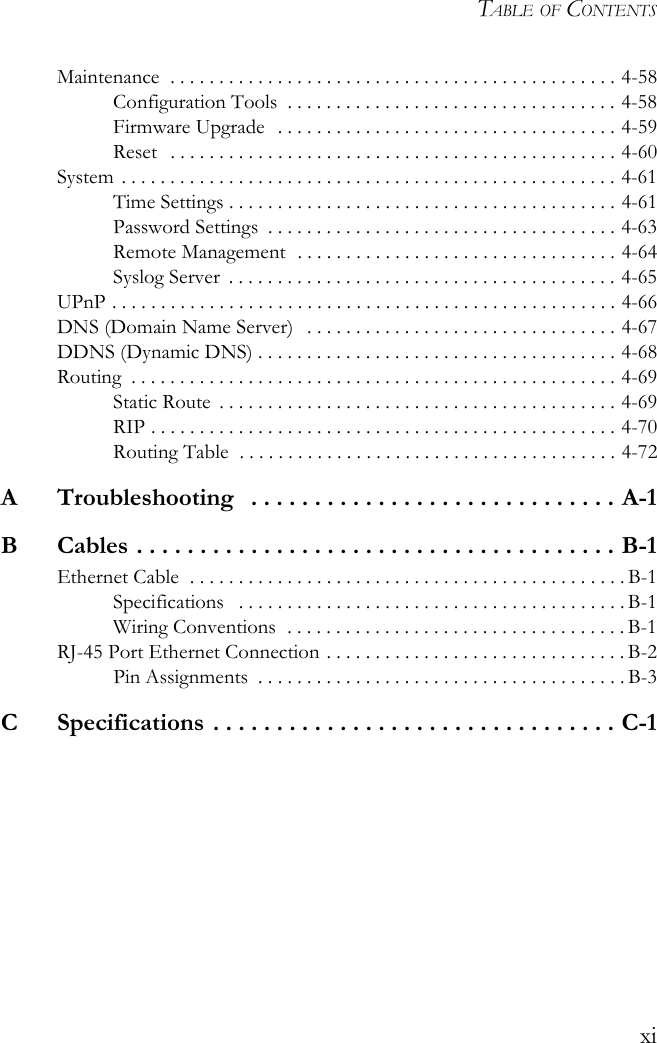 TABLE OF CONTENTSxiMaintenance  . . . . . . . . . . . . . . . . . . . . . . . . . . . . . . . . . . . . . . . . . . . . . . 4-58Configuration Tools  . . . . . . . . . . . . . . . . . . . . . . . . . . . . . . . . . . 4-58Firmware Upgrade  . . . . . . . . . . . . . . . . . . . . . . . . . . . . . . . . . . . 4-59Reset   . . . . . . . . . . . . . . . . . . . . . . . . . . . . . . . . . . . . . . . . . . . . . . 4-60System  . . . . . . . . . . . . . . . . . . . . . . . . . . . . . . . . . . . . . . . . . . . . . . . . . . . 4-61Time Settings . . . . . . . . . . . . . . . . . . . . . . . . . . . . . . . . . . . . . . . . 4-61Password Settings  . . . . . . . . . . . . . . . . . . . . . . . . . . . . . . . . . . . . 4-63Remote Management  . . . . . . . . . . . . . . . . . . . . . . . . . . . . . . . . . 4-64Syslog Server  . . . . . . . . . . . . . . . . . . . . . . . . . . . . . . . . . . . . . . . . 4-65UPnP . . . . . . . . . . . . . . . . . . . . . . . . . . . . . . . . . . . . . . . . . . . . . . . . . . . . 4-66DNS (Domain Name Server)   . . . . . . . . . . . . . . . . . . . . . . . . . . . . . . . . 4-67DDNS (Dynamic DNS) . . . . . . . . . . . . . . . . . . . . . . . . . . . . . . . . . . . . . 4-68Routing  . . . . . . . . . . . . . . . . . . . . . . . . . . . . . . . . . . . . . . . . . . . . . . . . . . 4-69Static Route  . . . . . . . . . . . . . . . . . . . . . . . . . . . . . . . . . . . . . . . . . 4-69RIP . . . . . . . . . . . . . . . . . . . . . . . . . . . . . . . . . . . . . . . . . . . . . . . . 4-70Routing Table  . . . . . . . . . . . . . . . . . . . . . . . . . . . . . . . . . . . . . . . 4-72A  Troubleshooting   . . . . . . . . . . . . . . . . . . . . . . . . . . . . . A-1B  Cables . . . . . . . . . . . . . . . . . . . . . . . . . . . . . . . . . . . . . . B-1Ethernet Cable  . . . . . . . . . . . . . . . . . . . . . . . . . . . . . . . . . . . . . . . . . . . . . B-1Specifications   . . . . . . . . . . . . . . . . . . . . . . . . . . . . . . . . . . . . . . . . B-1Wiring Conventions  . . . . . . . . . . . . . . . . . . . . . . . . . . . . . . . . . . . B-1RJ-45 Port Ethernet Connection . . . . . . . . . . . . . . . . . . . . . . . . . . . . . . . B-2Pin Assignments  . . . . . . . . . . . . . . . . . . . . . . . . . . . . . . . . . . . . . . B-3C  Specifications . . . . . . . . . . . . . . . . . . . . . . . . . . . . . . . . C-1