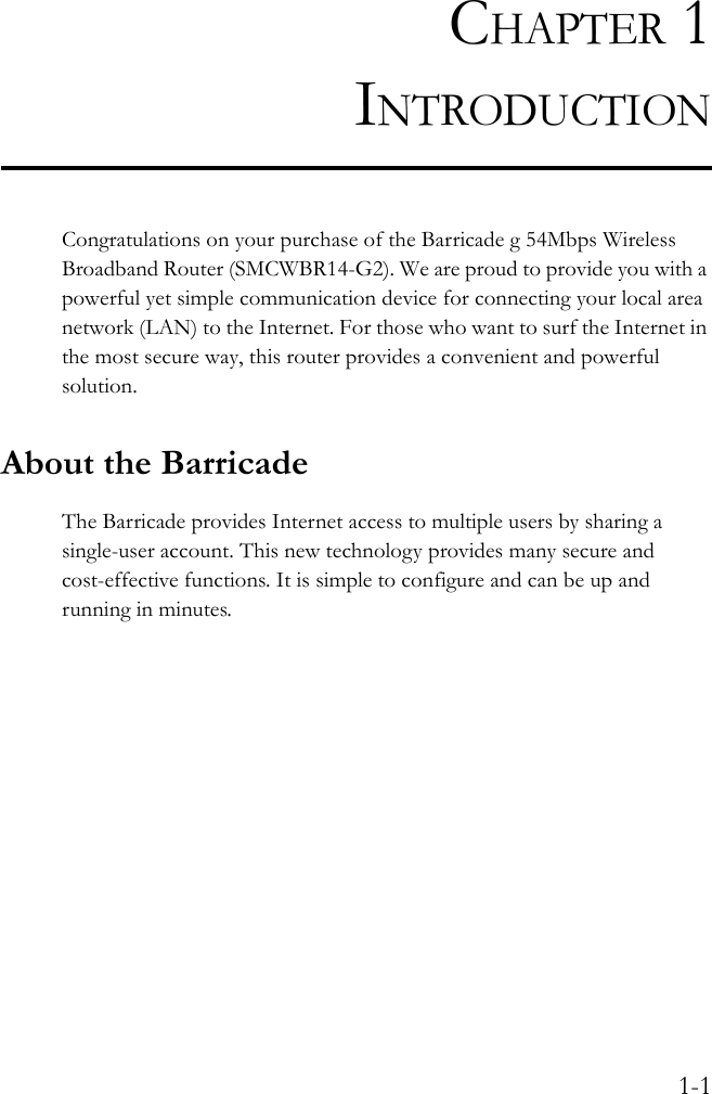 1-1CHAPTER 1INTRODUCTIONCongratulations on your purchase of the Barricade g 54Mbps Wireless Broadband Router (SMCWBR14-G2). We are proud to provide you with a powerful yet simple communication device for connecting your local area network (LAN) to the Internet. For those who want to surf the Internet in the most secure way, this router provides a convenient and powerful solution.About the BarricadeThe Barricade provides Internet access to multiple users by sharing a single-user account. This new technology provides many secure and cost-effective functions. It is simple to configure and can be up and running in minutes.