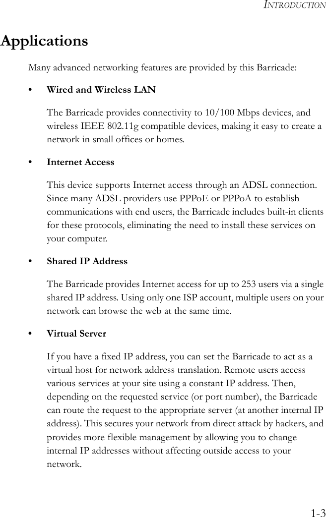 INTRODUCTION1-3ApplicationsMany advanced networking features are provided by this Barricade:• Wired and Wireless LANThe Barricade provides connectivity to 10/100 Mbps devices, and wireless IEEE 802.11g compatible devices, making it easy to create a network in small offices or homes.• Internet AccessThis device supports Internet access through an ADSL connection. Since many ADSL providers use PPPoE or PPPoA to establish communications with end users, the Barricade includes built-in clients for these protocols, eliminating the need to install these services on your computer.• Shared IP AddressThe Barricade provides Internet access for up to 253 users via a single shared IP address. Using only one ISP account, multiple users on your network can browse the web at the same time.•Virtual ServerIf you have a fixed IP address, you can set the Barricade to act as a virtual host for network address translation. Remote users access various services at your site using a constant IP address. Then, depending on the requested service (or port number), the Barricade can route the request to the appropriate server (at another internal IP address). This secures your network from direct attack by hackers, and provides more flexible management by allowing you to change internal IP addresses without affecting outside access to your network.