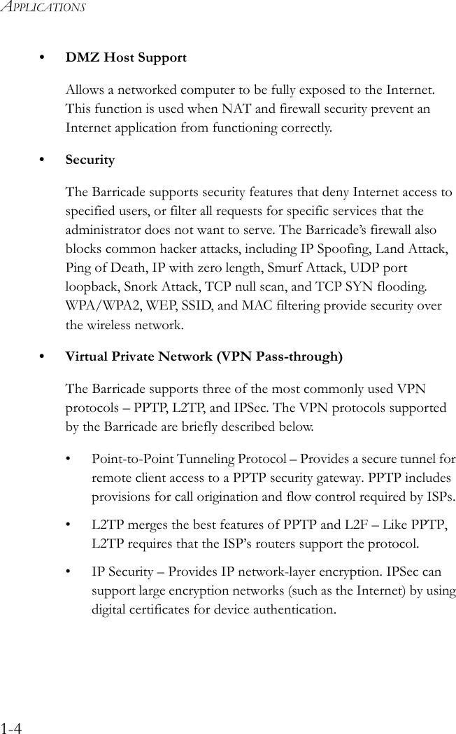 APPLICATIONS1-4• DMZ Host SupportAllows a networked computer to be fully exposed to the Internet. This function is used when NAT and firewall security prevent an Internet application from functioning correctly.• SecurityThe Barricade supports security features that deny Internet access to specified users, or filter all requests for specific services that the administrator does not want to serve. The Barricade’s firewall also blocks common hacker attacks, including IP Spoofing, Land Attack, Ping of Death, IP with zero length, Smurf Attack, UDP port loopback, Snork Attack, TCP null scan, and TCP SYN flooding. WPA/WPA2, WEP, SSID, and MAC filtering provide security over the wireless network.• Virtual Private Network (VPN Pass-through)The Barricade supports three of the most commonly used VPN protocols – PPTP, L2TP, and IPSec. The VPN protocols supported by the Barricade are briefly described below.• Point-to-Point Tunneling Protocol – Provides a secure tunnel for remote client access to a PPTP security gateway. PPTP includes provisions for call origination and flow control required by ISPs.• L2TP merges the best features of PPTP and L2F – Like PPTP, L2TP requires that the ISP’s routers support the protocol.• IP Security – Provides IP network-layer encryption. IPSec can support large encryption networks (such as the Internet) by using digital certificates for device authentication.