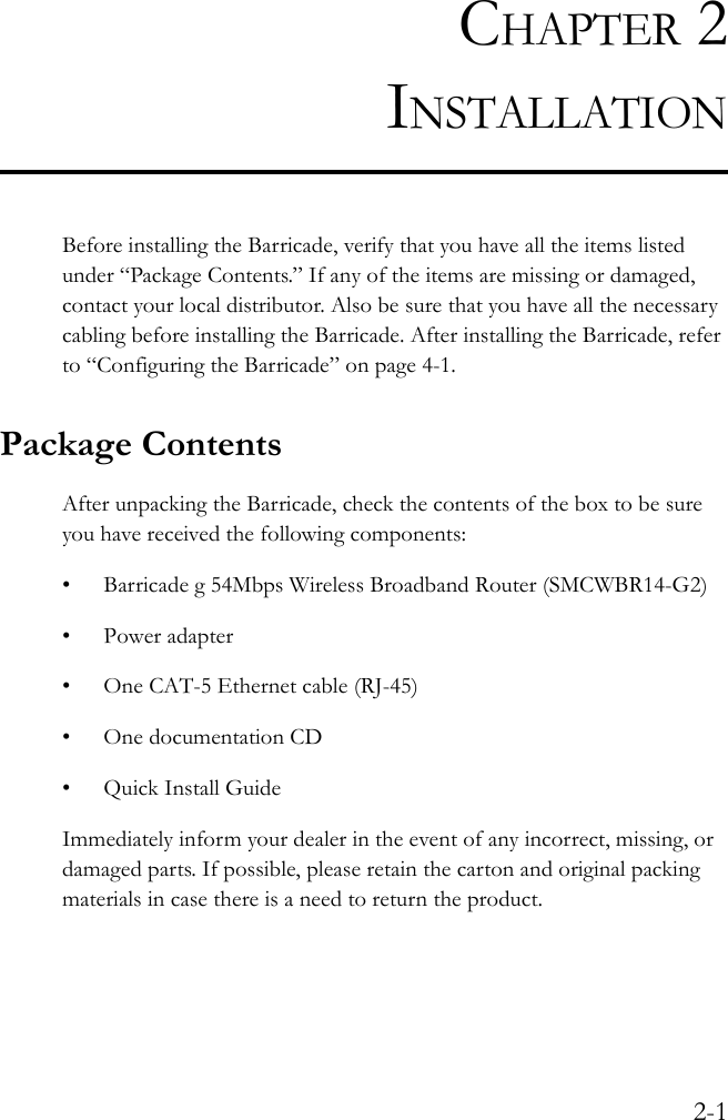 2-1CHAPTER 2INSTALLATIONBefore installing the Barricade, verify that you have all the items listed under “Package Contents.” If any of the items are missing or damaged, contact your local distributor. Also be sure that you have all the necessary cabling before installing the Barricade. After installing the Barricade, refer to “Configuring the Barricade” on page 4-1.Package ContentsAfter unpacking the Barricade, check the contents of the box to be sure you have received the following components:• Barricade g 54Mbps Wireless Broadband Router (SMCWBR14-G2)• Power adapter• One CAT-5 Ethernet cable (RJ-45)• One documentation CD•Quick Install GuideImmediately inform your dealer in the event of any incorrect, missing, or damaged parts. If possible, please retain the carton and original packing materials in case there is a need to return the product.