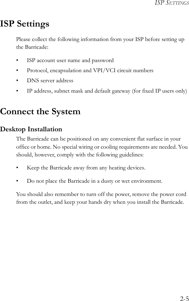 ISP SETTINGS2-5ISP SettingsPlease collect the following information from your ISP before setting up the Barricade:• ISP account user name and password• Protocol, encapsulation and VPI/VCI circuit numbers•DNS server address• IP address, subnet mask and default gateway (for fixed IP users only)Connect the SystemDesktop InstallationThe Barricade can be positioned on any convenient flat surface in your office or home. No special wiring or cooling requirements are needed. You should, however, comply with the following guidelines:• Keep the Barricade away from any heating devices.• Do not place the Barricade in a dusty or wet environment.You should also remember to turn off the power, remove the power cord from the outlet, and keep your hands dry when you install the Barricade.