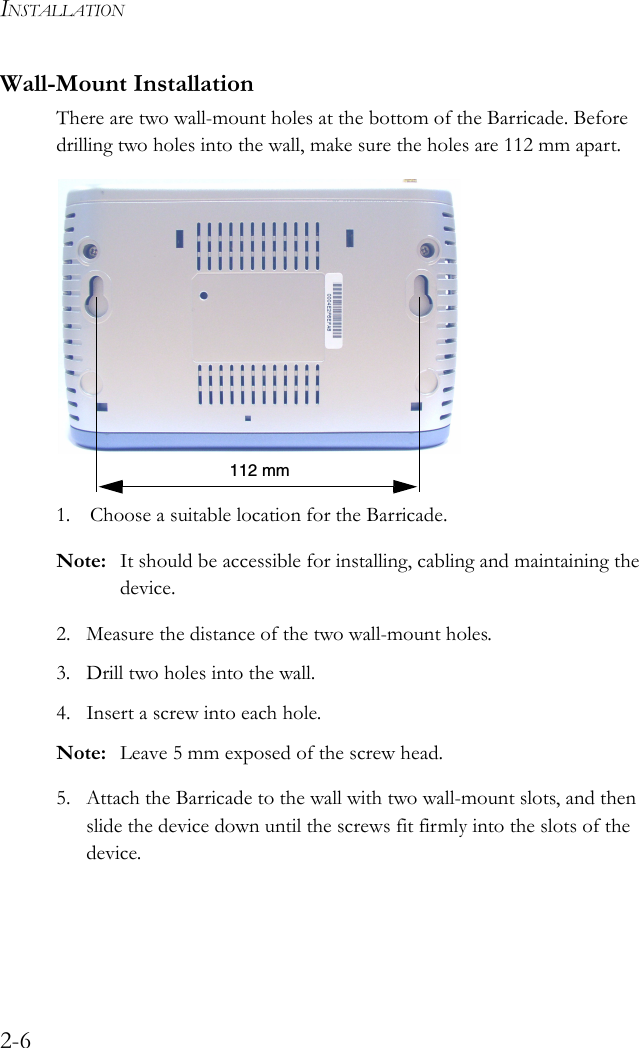 INSTALLATION2-6Wall-Mount InstallationThere are two wall-mount holes at the bottom of the Barricade. Before drilling two holes into the wall, make sure the holes are 112 mm apart. 1. Choose a suitable location for the Barricade.Note: It should be accessible for installing, cabling and maintaining the device.2. Measure the distance of the two wall-mount holes.3. Drill two holes into the wall.4. Insert a screw into each hole. Note: Leave 5 mm exposed of the screw head.5. Attach the Barricade to the wall with two wall-mount slots, and then slide the device down until the screws fit firmly into the slots of the device.112 mm