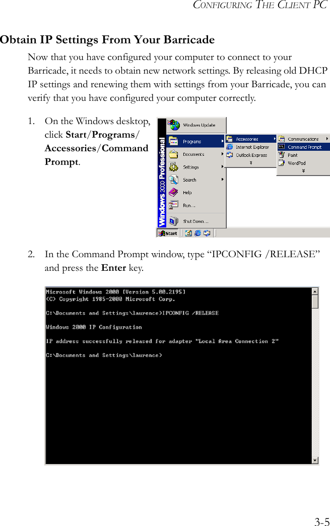 CONFIGURING THE CLIENT PC3-5Obtain IP Settings From Your BarricadeNow that you have configured your computer to connect to your Barricade, it needs to obtain new network settings. By releasing old DHCP IP settings and renewing them with settings from your Barricade, you can verify that you have configured your computer correctly.1. On the Windows desktop, click Start/Programs/Accessories/Command Prompt.2. In the Command Prompt window, type “IPCONFIG /RELEASE” and press the Enter key.