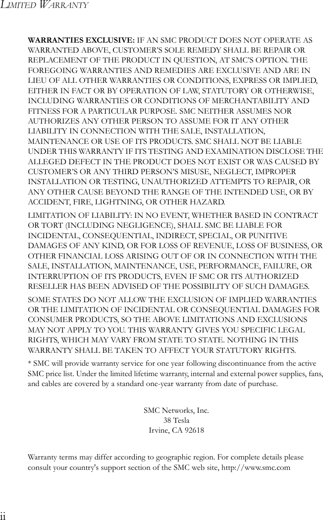 LIMITED WARRANTYiiWARRANTIES EXCLUSIVE: IF AN SMC PRODUCT DOES NOT OPERATE AS WARRANTED ABOVE, CUSTOMER’S SOLE REMEDY SHALL BE REPAIR OR REPLACEMENT OF THE PRODUCT IN QUESTION, AT SMC’S OPTION. THE FOREGOING WARRANTIES AND REMEDIES ARE EXCLUSIVE AND ARE IN LIEU OF ALL OTHER WARRANTIES OR CONDITIONS, EXPRESS OR IMPLIED, EITHER IN FACT OR BY OPERATION OF LAW, STATUTORY OR OTHERWISE, INCLUDING WARRANTIES OR CONDITIONS OF MERCHANTABILITY AND FITNESS FOR A PARTICULAR PURPOSE. SMC NEITHER ASSUMES NOR AUTHORIZES ANY OTHER PERSON TO ASSUME FOR IT ANY OTHER LIABILITY IN CONNECTION WITH THE SALE, INSTALLATION, MAINTENANCE OR USE OF ITS PRODUCTS. SMC SHALL NOT BE LIABLE UNDER THIS WARRANTY IF ITS TESTING AND EXAMINATION DISCLOSE THE ALLEGED DEFECT IN THE PRODUCT DOES NOT EXIST OR WAS CAUSED BY CUSTOMER’S OR ANY THIRD PERSON’S MISUSE, NEGLECT, IMPROPER INSTALLATION OR TESTING, UNAUTHORIZED ATTEMPTS TO REPAIR, OR ANY OTHER CAUSE BEYOND THE RANGE OF THE INTENDED USE, OR BY ACCIDENT, FIRE, LIGHTNING, OR OTHER HAZARD.LIMITATION OF LIABILITY: IN NO EVENT, WHETHER BASED IN CONTRACT OR TORT (INCLUDING NEGLIGENCE), SHALL SMC BE LIABLE FOR INCIDENTAL, CONSEQUENTIAL, INDIRECT, SPECIAL, OR PUNITIVE DAMAGES OF ANY KIND, OR FOR LOSS OF REVENUE, LOSS OF BUSINESS, OR OTHER FINANCIAL LOSS ARISING OUT OF OR IN CONNECTION WITH THE SALE, INSTALLATION, MAINTENANCE, USE, PERFORMANCE, FAILURE, OR INTERRUPTION OF ITS PRODUCTS, EVEN IF SMC OR ITS AUTHORIZED RESELLER HAS BEEN ADVISED OF THE POSSIBILITY OF SUCH DAMAGES. SOME STATES DO NOT ALLOW THE EXCLUSION OF IMPLIED WARRANTIES OR THE LIMITATION OF INCIDENTAL OR CONSEQUENTIAL DAMAGES FOR CONSUMER PRODUCTS, SO THE ABOVE LIMITATIONS AND EXCLUSIONS MAY NOT APPLY TO YOU. THIS WARRANTY GIVES YOU SPECIFIC LEGAL RIGHTS, WHICH MAY VARY FROM STATE TO STATE. NOTHING IN THIS WARRANTY SHALL BE TAKEN TO AFFECT YOUR STATUTORY RIGHTS.* SMC will provide warranty service for one year following discontinuance from the active SMC price list. Under the limited lifetime warranty, internal and external power supplies, fans, and cables are covered by a standard one-year warranty from date of purchase.SMC Networks, Inc.38 TeslaIrvine, CA 92618Warranty terms may differ according to geographic region. For complete details please consult your country&apos;s support section of the SMC web site, http://www.smc.com