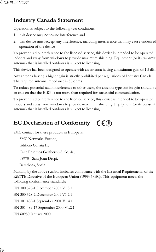 COMPLIANCESivIndustry Canada StatementOperation is subject to the following two conditions:1. this device may not cause interference and2. this device must accept any interference, including interference that may cause undesired operation of the deviceTo prevent radio interference to the licensed service, this device is intended to be operated indoors and away from windows to provide maximum shielding. Equipment (or its transmit antenna) that is installed outdoors is subject to licensing.This device has been designed to operate with an antenna having a maximum gain of 1.5 dBi. Any antenna having a higher gain is strictly prohibited per regulations of Industry Canada. The required antenna impedance is 50 ohms.To reduce potential radio interference to other users, the antenna type and its gain should be so chosen that the EIRP is not more than required for successful communication.To prevent radio interference to the licensed service, this device is intended to be operated indoors and away from windows to provide maximum shielding. Equipment (or its transmit antenna) that is installed outdoors is subject to licensing.EC Declaration of Conformity SMC contact for these products in Europe is:SMC Networks Europe,Edificio Conata II,Calle Fructuos Gelabert 6-8, 2o, 4a,08970 - Sant Joan Despi,Barcelona, Spain.Marking by the above symbol indicates compliance with the Essential Requirements of the R&amp;TTE Directive of the European Union (1999/5/EC). This equipment meets the following conformance standards:EN 300 328-1 December 2001 V1.3.1EN 300 328-2 December 2001 V1.2.1EN 301 489-1 September 2001 V1.4.1EN 301 489-17 September 2000 V1.2.1EN 60950 January 2000