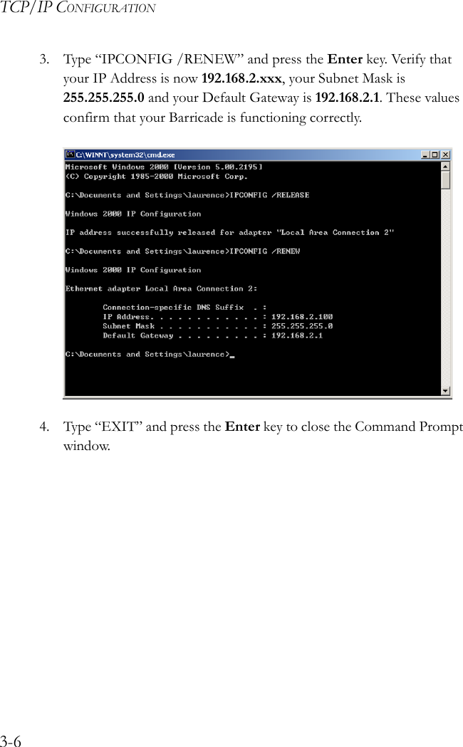 TCP/IP CONFIGURATION3-63. Type “IPCONFIG /RENEW” and press the Enter key. Verify that your IP Address is now 192.168.2.xxx, your Subnet Mask is 255.255.255.0 and your Default Gateway is 192.168.2.1. These values confirm that your Barricade is functioning correctly.4. Type “EXIT” and press the Enter key to close the Command Prompt window.