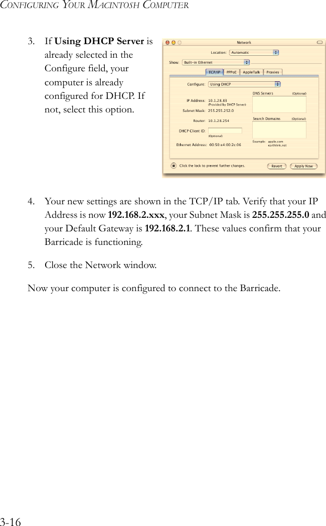 CONFIGURING YOUR MACINTOSH COMPUTER3-163. If Using DHCP Server is already selected in the Configure field, your computer is already configured for DHCP. If not, select this option.4. Your new settings are shown in the TCP/IP tab. Verify that your IP Address is now 192.168.2.xxx, your Subnet Mask is 255.255.255.0 and your Default Gateway is 192.168.2.1. These values confirm that your Barricade is functioning.5. Close the Network window.Now your computer is configured to connect to the Barricade.