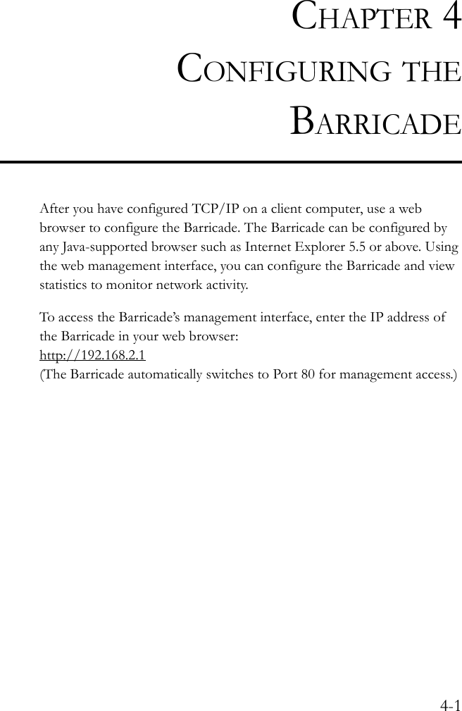 4-1CHAPTER 4CONFIGURING THEBARRICADEAfter you have configured TCP/IP on a client computer, use a web browser to configure the Barricade. The Barricade can be configured by any Java-supported browser such as Internet Explorer 5.5 or above. Using the web management interface, you can configure the Barricade and view statistics to monitor network activity.To access the Barricade’s management interface, enter the IP address of the Barricade in your web browser:http://192.168.2.1(The Barricade automatically switches to Port 80 for management access.) 