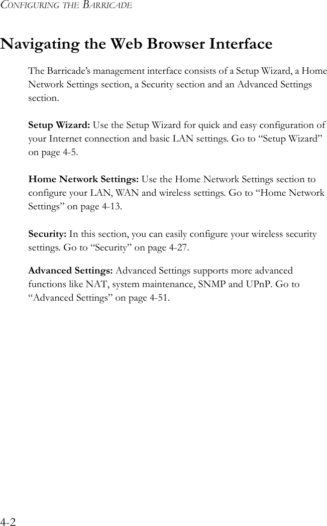 CONFIGURING THE BARRICADE4-2Navigating the Web Browser InterfaceThe Barricade’s management interface consists of a Setup Wizard, a Home Network Settings section, a Security section and an Advanced Settings section.Setup Wizard: Use the Setup Wizard for quick and easy configuration of your Internet connection and basic LAN settings. Go to “Setup Wizard” on page 4-5.Home Network Settings: Use the Home Network Settings section to configure your LAN, WAN and wireless settings. Go to “Home Network Settings” on page 4-13.Security: In this section, you can easily configure your wireless security settings. Go to “Security” on page 4-27.Advanced Settings: Advanced Settings supports more advanced functions like NAT, system maintenance, SNMP and UPnP. Go to “Advanced Settings” on page 4-51.