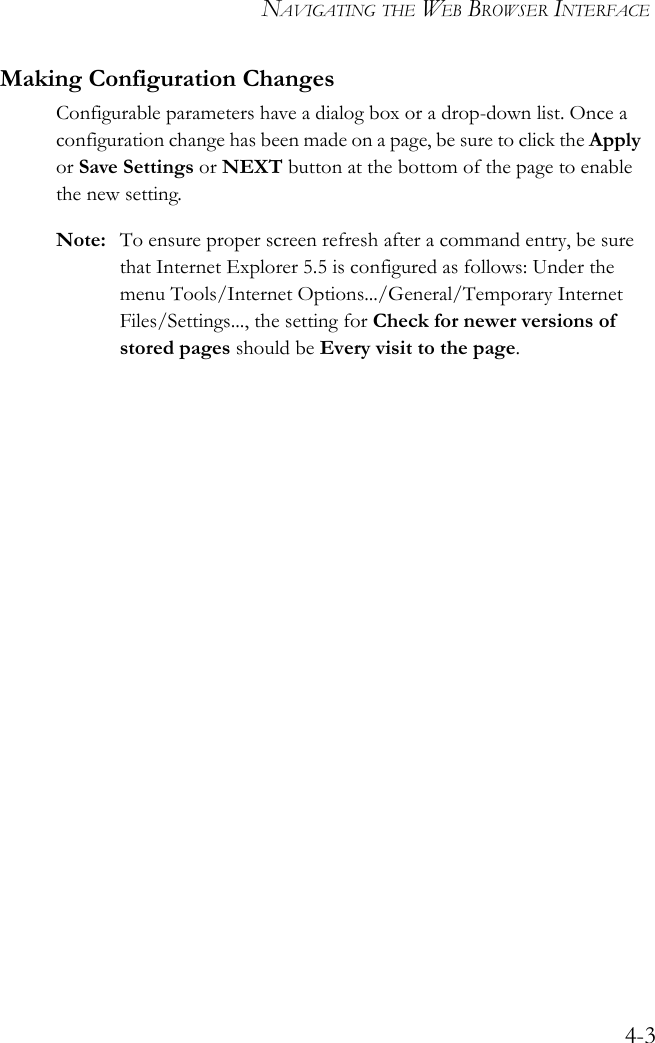 NAVIGATING THE WEB BROWSER INTERFACE4-3Making Configuration ChangesConfigurable parameters have a dialog box or a drop-down list. Once a configuration change has been made on a page, be sure to click the Apply or Save Settings or NEXT button at the bottom of the page to enable the new setting.Note: To ensure proper screen refresh after a command entry, be sure that Internet Explorer 5.5 is configured as follows: Under the menu Tools/Internet Options.../General/Temporary Internet Files/Settings..., the setting for Check for newer versions of stored pages should be Every visit to the page.