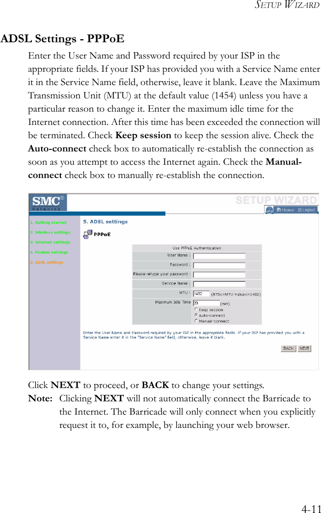 SETUP WIZARD4-11ADSL Settings - PPPoEEnter the User Name and Password required by your ISP in the appropriate fields. If your ISP has provided you with a Service Name enter it in the Service Name field, otherwise, leave it blank. Leave the Maximum Transmission Unit (MTU) at the default value (1454) unless you have a particular reason to change it. Enter the maximum idle time for the Internet connection. After this time has been exceeded the connection will be terminated. Check Keep session to keep the session alive. Check the Auto-connect check box to automatically re-establish the connection as soon as you attempt to access the Internet again. Check the Manual-connect check box to manually re-establish the connection.Click NEXT to proceed, or BACK to change your settings.Note: Clicking NEXT will not automatically connect the Barricade to the Internet. The Barricade will only connect when you explicitly request it to, for example, by launching your web browser.