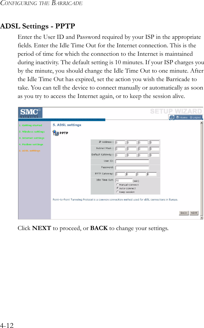CONFIGURING THE BARRICADE4-12ADSL Settings - PPTPEnter the User ID and Password required by your ISP in the appropriate fields. Enter the Idle Time Out for the Internet connection. This is the period of time for which the connection to the Internet is maintained during inactivity. The default setting is 10 minutes. If your ISP charges you by the minute, you should change the Idle Time Out to one minute. After the Idle Time Out has expired, set the action you wish the Barricade to take. You can tell the device to connect manually or automatically as soon as you try to access the Internet again, or to keep the session alive.Click NEXT to proceed, or BACK to change your settings.