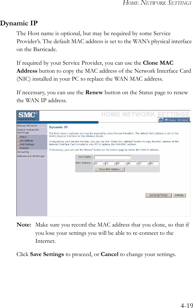 HOME NETWORK SETTINGS4-19Dynamic IPThe Host name is optional, but may be required by some Service Provider’s. The default MAC address is set to the WAN’s physical interface on the Barricade.If required by your Service Provider, you can use the Clone MAC Address button to copy the MAC address of the Network Interface Card (NIC) installed in your PC to replace the WAN MAC address.If necessary, you can use the Renew button on the Status page to renew the WAN IP address.Note: Make sure you record the MAC address that you clone, so that if you lose your settings you will be able to re-connect to the Internet.Click Save Settings to proceed, or Cancel to change your settings.