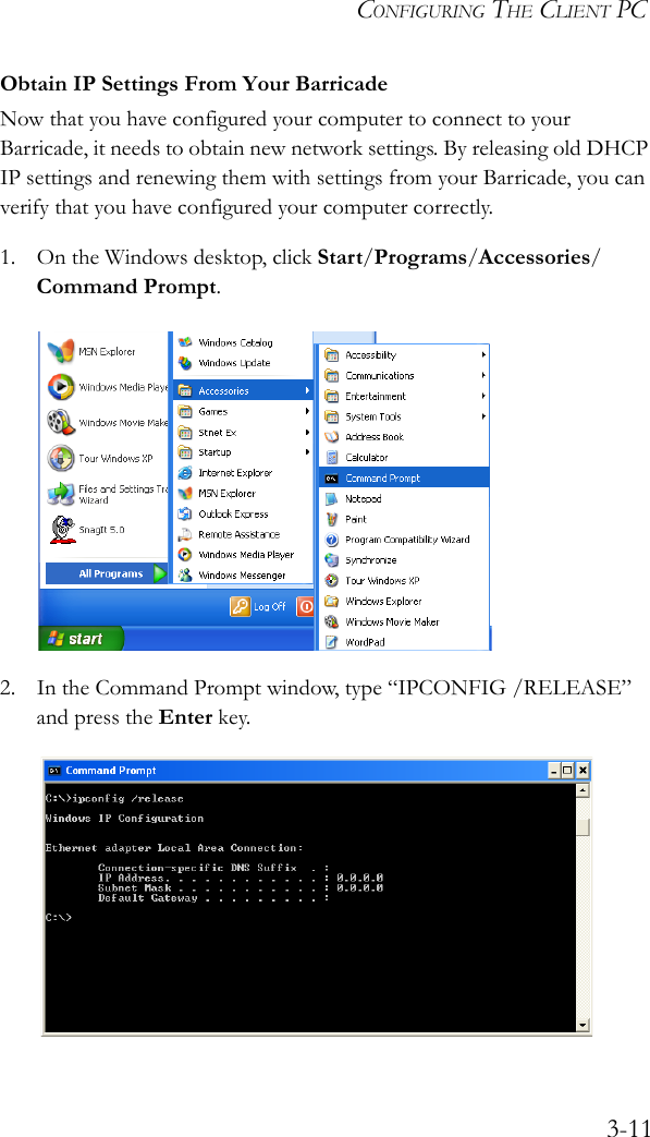 CONFIGURING THE CLIENT PC3-11Obtain IP Settings From Your BarricadeNow that you have configured your computer to connect to your Barricade, it needs to obtain new network settings. By releasing old DHCP IP settings and renewing them with settings from your Barricade, you can verify that you have configured your computer correctly.1. On the Windows desktop, click Start/Programs/Accessories/Command Prompt.2. In the Command Prompt window, type “IPCONFIG /RELEASE” and press the Enter key.