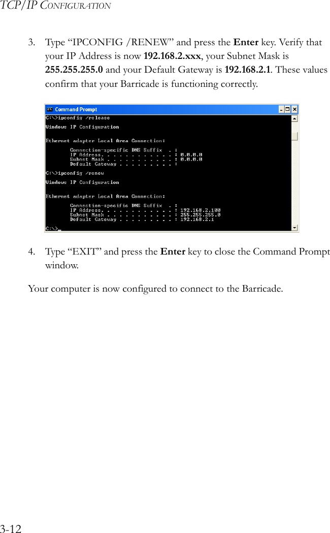 TCP/IP CONFIGURATION3-123. Type “IPCONFIG /RENEW” and press the Enter key. Verify that your IP Address is now 192.168.2.xxx, your Subnet Mask is 255.255.255.0 and your Default Gateway is 192.168.2.1. These values confirm that your Barricade is functioning correctly.4. Type “EXIT” and press the Enter key to close the Command Prompt window.Your computer is now configured to connect to the Barricade.