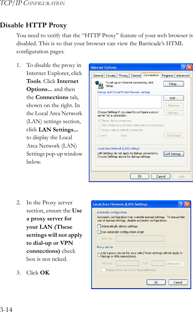 TCP/IP CONFIGURATION3-14Disable HTTP ProxyYou need to verify that the “HTTP Proxy” feature of your web browser is disabled. This is so that your browser can view the Barricade’s HTML configuration pages.1. To disable the proxy in Internet Explorer, click Tools. Click Internet Options... and then the Connections tab, shown on the right. In the Local Area Network (LAN) settings section, click LAN Settings... to display the Local Area Network (LAN) Settings pop-up window below.2. In the Proxy server section, ensure the Use a proxy server for your LAN (These settings will not apply to dial-up or VPN connections) check box is not ticked.3. Click OK.