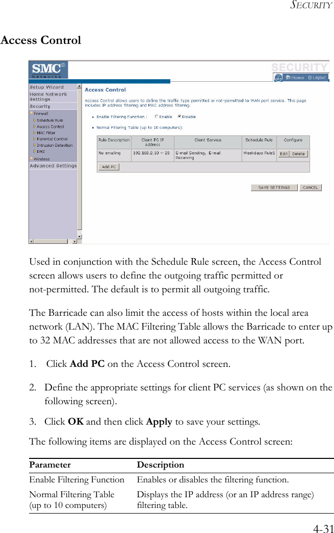 SECURITY4-31Access ControlUsed in conjunction with the Schedule Rule screen, the Access Control screen allows users to define the outgoing traffic permitted or not-permitted. The default is to permit all outgoing traffic.The Barricade can also limit the access of hosts within the local area network (LAN). The MAC Filtering Table allows the Barricade to enter up to 32 MAC addresses that are not allowed access to the WAN port.1. Click Add PC on the Access Control screen.2. Define the appropriate settings for client PC services (as shown on the following screen).3. Click OK and then click Apply to save your settings.The following items are displayed on the Access Control screen:Parameter DescriptionEnable Filtering Function Enables or disables the filtering function.Normal Filtering Table (up to 10 computers)Displays the IP address (or an IP address range) filtering table.