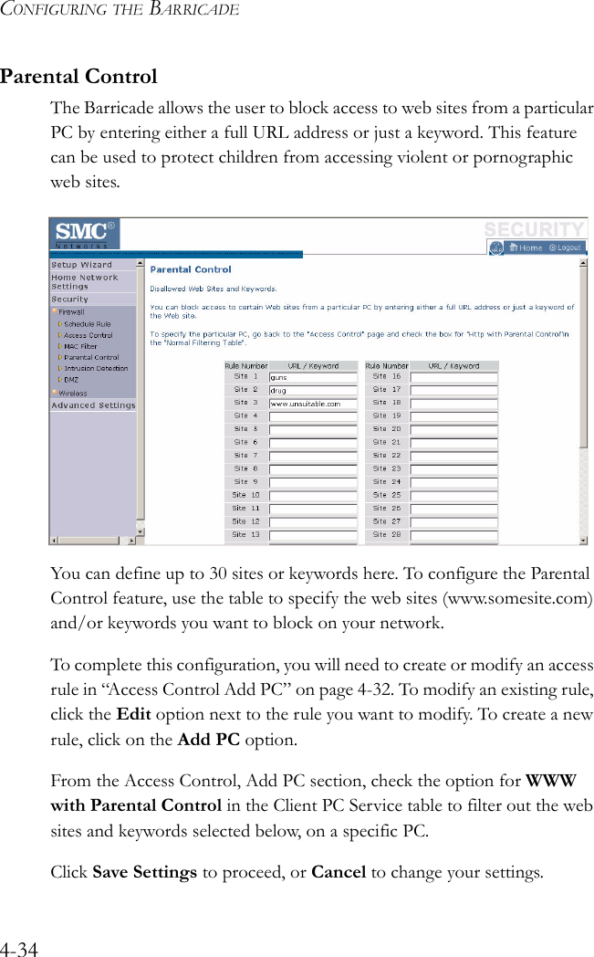 CONFIGURING THE BARRICADE4-34Parental ControlThe Barricade allows the user to block access to web sites from a particular PC by entering either a full URL address or just a keyword. This feature can be used to protect children from accessing violent or pornographic web sites.You can define up to 30 sites or keywords here. To configure the Parental Control feature, use the table to specify the web sites (www.somesite.com) and/or keywords you want to block on your network.To complete this configuration, you will need to create or modify an access rule in “Access Control Add PC” on page 4-32. To modify an existing rule, click the Edit option next to the rule you want to modify. To create a new rule, click on the Add PC option.From the Access Control, Add PC section, check the option for WWW with Parental Control in the Client PC Service table to filter out the web sites and keywords selected below, on a specific PC.Click Save Settings to proceed, or Cancel to change your settings.