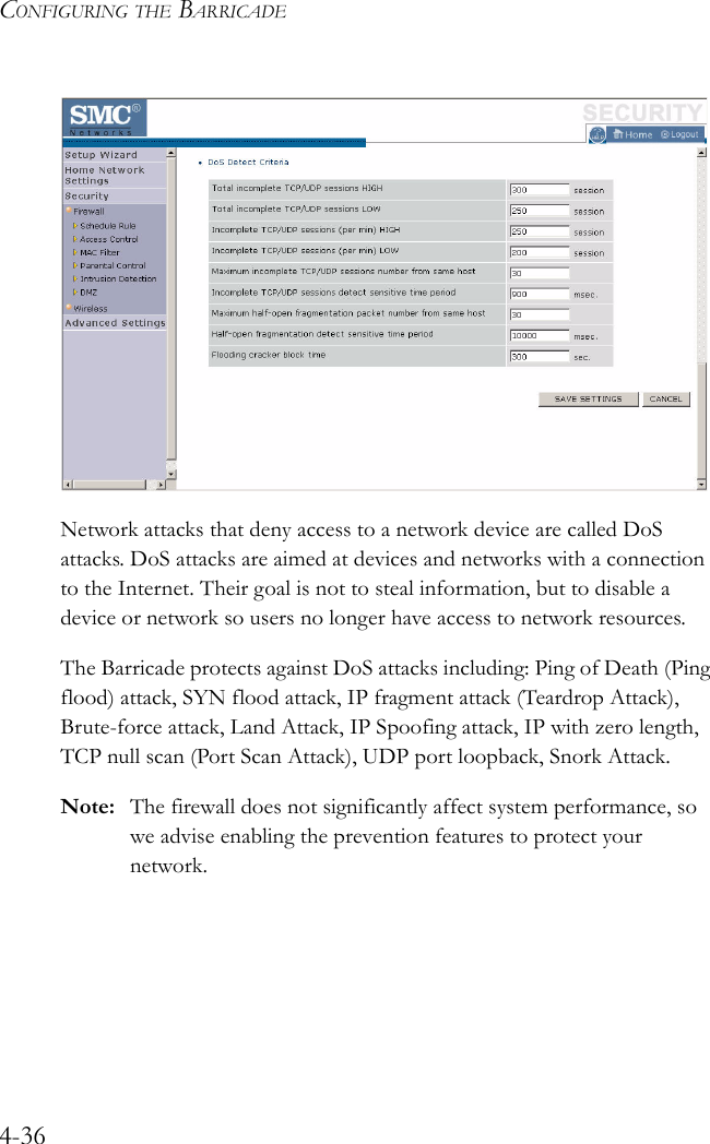 CONFIGURING THE BARRICADE4-36Network attacks that deny access to a network device are called DoS attacks. DoS attacks are aimed at devices and networks with a connection to the Internet. Their goal is not to steal information, but to disable a device or network so users no longer have access to network resources.The Barricade protects against DoS attacks including: Ping of Death (Ping flood) attack, SYN flood attack, IP fragment attack (Teardrop Attack), Brute-force attack, Land Attack, IP Spoofing attack, IP with zero length, TCP null scan (Port Scan Attack), UDP port loopback, Snork Attack.Note: The firewall does not significantly affect system performance, so we advise enabling the prevention features to protect your network.