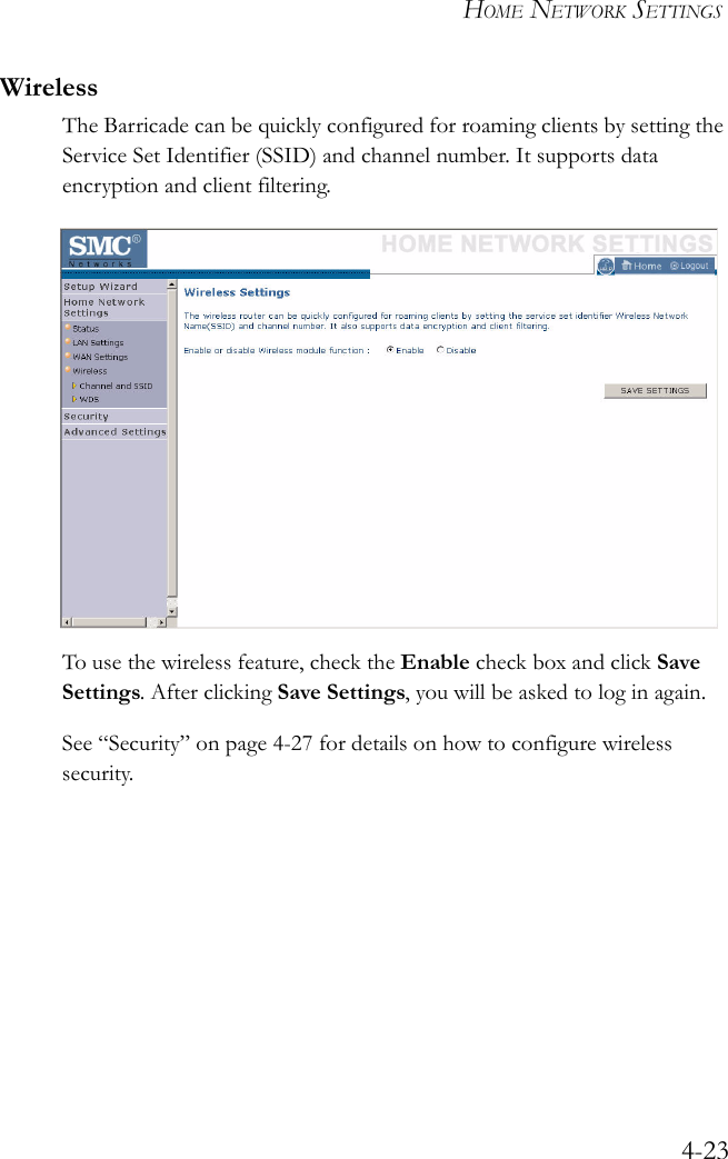 HOME NETWORK SETTINGS4-23WirelessThe Barricade can be quickly configured for roaming clients by setting the Service Set Identifier (SSID) and channel number. It supports data encryption and client filtering. To use the wireless feature, check the Enable check box and click Save Settings. After clicking Save Settings, you will be asked to log in again.See “Security” on page 4-27 for details on how to configure wireless security.