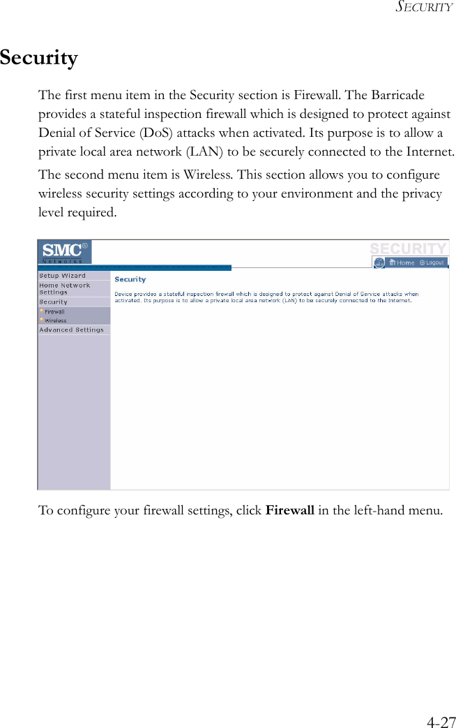 SECURITY4-27SecurityThe first menu item in the Security section is Firewall. The Barricade provides a stateful inspection firewall which is designed to protect against Denial of Service (DoS) attacks when activated. Its purpose is to allow a private local area network (LAN) to be securely connected to the Internet.The second menu item is Wireless. This section allows you to configure wireless security settings according to your environment and the privacy level required. To configure your firewall settings, click Firewall in the left-hand menu.