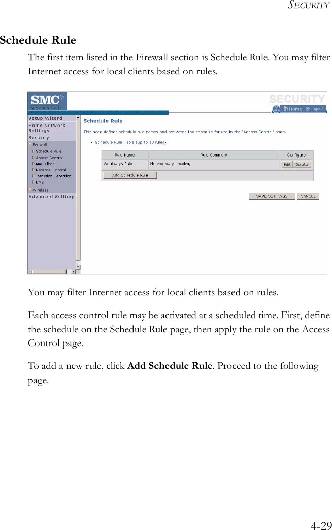 SECURITY4-29Schedule RuleThe first item listed in the Firewall section is Schedule Rule. You may filter Internet access for local clients based on rules.You may filter Internet access for local clients based on rules.Each access control rule may be activated at a scheduled time. First, define the schedule on the Schedule Rule page, then apply the rule on the Access Control page.To add a new rule, click Add Schedule Rule. Proceed to the following page.