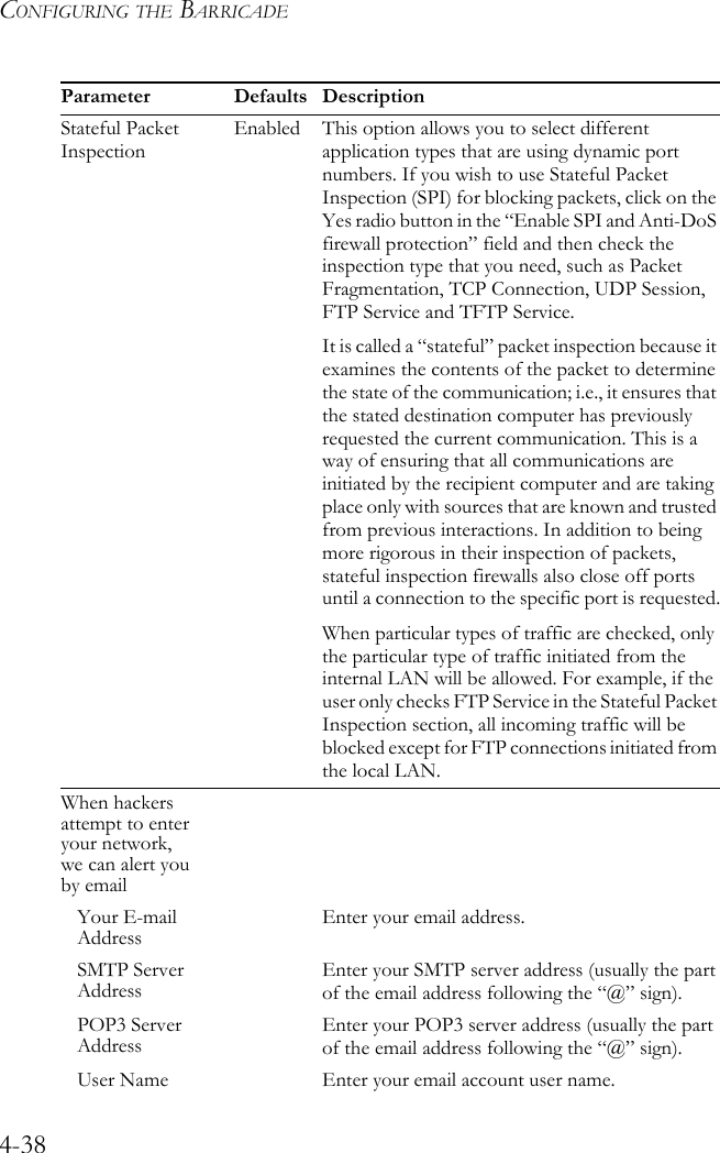 CONFIGURING THE BARRICADE4-38Stateful Packet InspectionEnabled This option allows you to select different application types that are using dynamic port numbers. If you wish to use Stateful Packet Inspection (SPI) for blocking packets, click on the Yes radio button in the “Enable SPI and Anti-DoS firewall protection” field and then check the inspection type that you need, such as Packet Fragmentation, TCP Connection, UDP Session, FTP Service and TFTP Service.It is called a “stateful” packet inspection because it examines the contents of the packet to determine the state of the communication; i.e., it ensures that the stated destination computer has previously requested the current communication. This is a way of ensuring that all communications are initiated by the recipient computer and are taking place only with sources that are known and trusted from previous interactions. In addition to being more rigorous in their inspection of packets, stateful inspection firewalls also close off ports until a connection to the specific port is requested.When particular types of traffic are checked, only the particular type of traffic initiated from the internal LAN will be allowed. For example, if the user only checks FTP Service in the Stateful Packet Inspection section, all incoming traffic will be blocked except for FTP connections initiated from the local LAN.When hackers attempt to enter your network, we can alert you by emailYour E-mail Address Enter your email address.SMTP Server Address Enter your SMTP server address (usually the part of the email address following the “@” sign).POP3 Server Address Enter your POP3 server address (usually the part of the email address following the “@” sign).User Name Enter your email account user name.Parameter Defaults Description