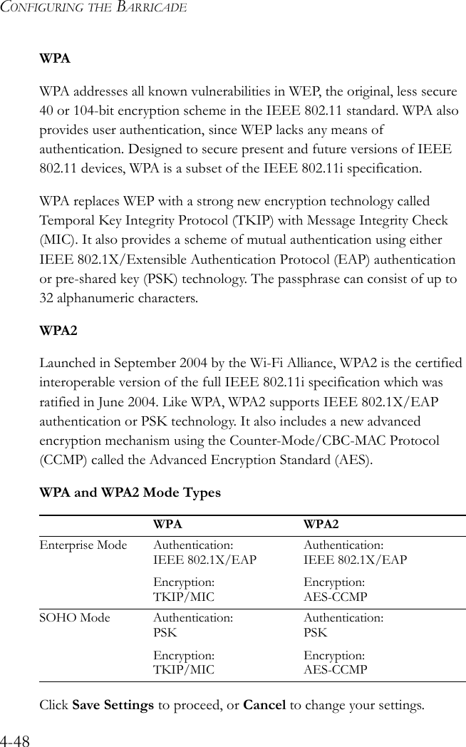 CONFIGURING THE BARRICADE4-48WPAWPA addresses all known vulnerabilities in WEP, the original, less secure 40 or 104-bit encryption scheme in the IEEE 802.11 standard. WPA also provides user authentication, since WEP lacks any means of authentication. Designed to secure present and future versions of IEEE 802.11 devices, WPA is a subset of the IEEE 802.11i specification.WPA replaces WEP with a strong new encryption technology called Temporal Key Integrity Protocol (TKIP) with Message Integrity Check (MIC). It also provides a scheme of mutual authentication using either IEEE 802.1X/Extensible Authentication Protocol (EAP) authentication or pre-shared key (PSK) technology. The passphrase can consist of up to 32 alphanumeric characters.WPA2Launched in September 2004 by the Wi-Fi Alliance, WPA2 is the certified interoperable version of the full IEEE 802.11i specification which was ratified in June 2004. Like WPA, WPA2 supports IEEE 802.1X/EAP authentication or PSK technology. It also includes a new advanced encryption mechanism using the Counter-Mode/CBC-MAC Protocol (CCMP) called the Advanced Encryption Standard (AES).WPA and WPA2 Mode TypesClick Save Settings to proceed, or Cancel to change your settings.WPA WPA2Enterprise Mode Authentication: IEEE 802.1X/EAPEncryption: TKIP/MICAuthentication: IEEE 802.1X/EAPEncryption: AES-CCMPSOHO Mode Authentication: PSKEncryption: TKIP/MICAuthentication: PSKEncryption: AES-CCMP