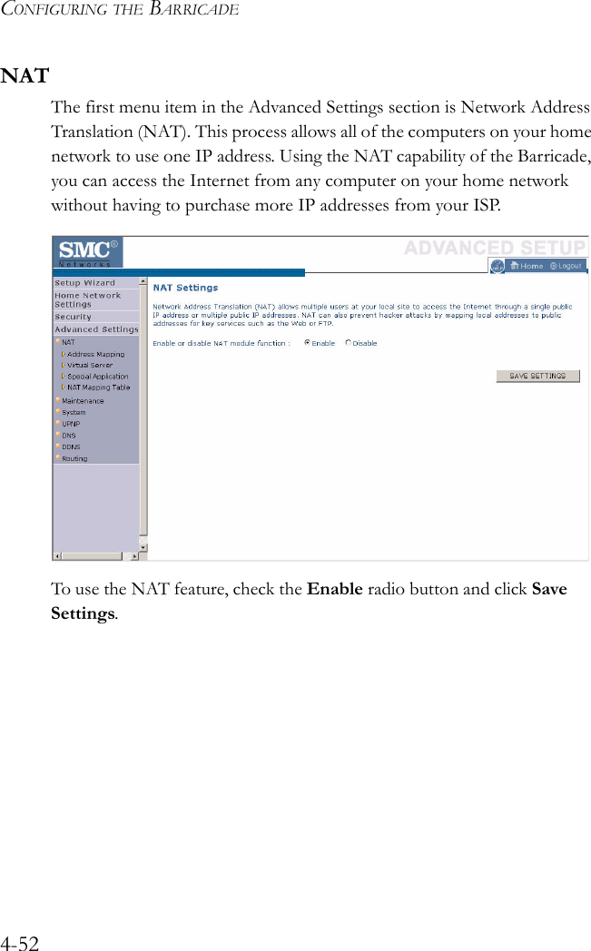 CONFIGURING THE BARRICADE4-52NATThe first menu item in the Advanced Settings section is Network Address Translation (NAT). This process allows all of the computers on your home network to use one IP address. Using the NAT capability of the Barricade, you can access the Internet from any computer on your home network without having to purchase more IP addresses from your ISP.To use the NAT feature, check the Enable radio button and click Save Settings.