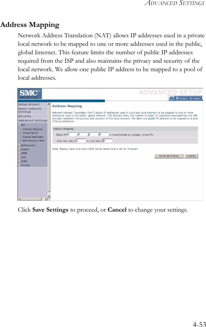 ADVANCED SETTINGS4-53Address MappingNetwork Address Translation (NAT) allows IP addresses used in a private local network to be mapped to one or more addresses used in the public, global Internet. This feature limits the number of public IP addresses required from the ISP and also maintains the privacy and security of the local network. We allow one public IP address to be mapped to a pool of local addresses.Click Save Settings to proceed, or Cancel to change your settings.