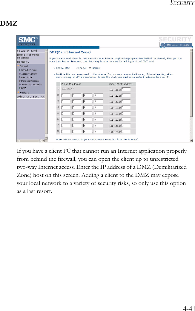 SECURITY4-41DMZIf you have a client PC that cannot run an Internet application properly from behind the firewall, you can open the client up to unrestricted two-way Internet access. Enter the IP address of a DMZ (Demilitarized Zone) host on this screen. Adding a client to the DMZ may expose your local network to a variety of security risks, so only use this option as a last resort.