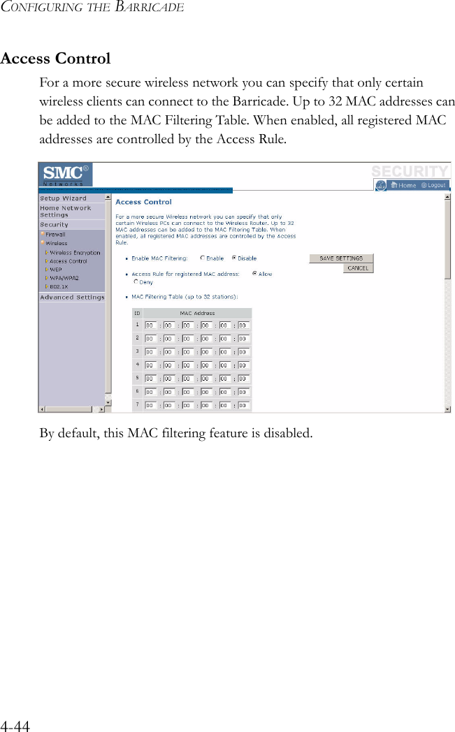 CONFIGURING THE BARRICADE4-44Access ControlFor a more secure wireless network you can specify that only certain wireless clients can connect to the Barricade. Up to 32 MAC addresses can be added to the MAC Filtering Table. When enabled, all registered MAC addresses are controlled by the Access Rule.By default, this MAC filtering feature is disabled.