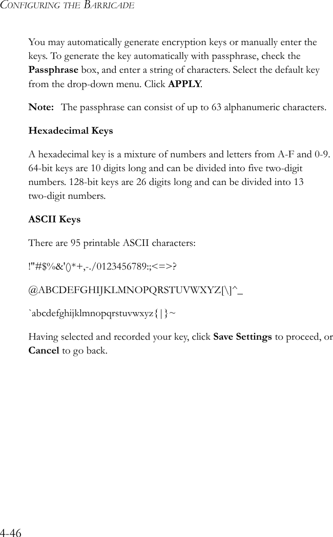 CONFIGURING THE BARRICADE4-46You may automatically generate encryption keys or manually enter the keys. To generate the key automatically with passphrase, check the Passphrase box, and enter a string of characters. Select the default key from the drop-down menu. Click APPLY.Note: The passphrase can consist of up to 63 alphanumeric characters.Hexadecimal KeysA hexadecimal key is a mixture of numbers and letters from A-F and 0-9. 64-bit keys are 10 digits long and can be divided into five two-digit numbers. 128-bit keys are 26 digits long and can be divided into 13 two-digit numbers.ASCII KeysThere are 95 printable ASCII characters:!&quot;#$%&amp;&apos;()*+,-./0123456789:;&lt;=&gt;?@ABCDEFGHIJKLMNOPQRSTUVWXYZ[\]^_`abcdefghijklmnopqrstuvwxyz{|}~Having selected and recorded your key, click Save Settings to proceed, or Cancel to go back.