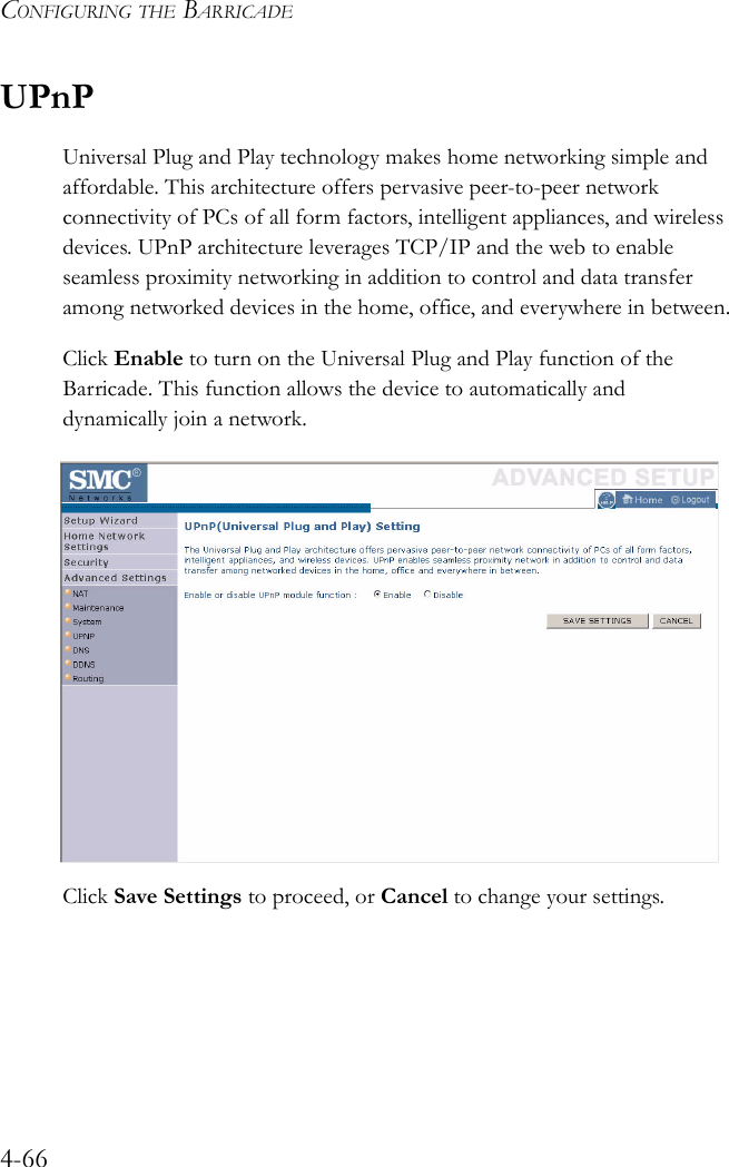 CONFIGURING THE BARRICADE4-66UPnPUniversal Plug and Play technology makes home networking simple and affordable. This architecture offers pervasive peer-to-peer network connectivity of PCs of all form factors, intelligent appliances, and wireless devices. UPnP architecture leverages TCP/IP and the web to enable seamless proximity networking in addition to control and data transfer among networked devices in the home, office, and everywhere in between.Click Enable to turn on the Universal Plug and Play function of the Barricade. This function allows the device to automatically and dynamically join a network. Click Save Settings to proceed, or Cancel to change your settings.