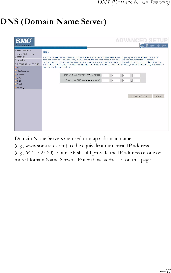 DNS (DOMAIN NAME SERVER)4-67DNS (Domain Name Server)Domain Name Servers are used to map a domain name (e.g., www.somesite.com) to the equivalent numerical IP address (e.g., 64.147.25.20). Your ISP should provide the IP address of one or more Domain Name Servers. Enter those addresses on this page.